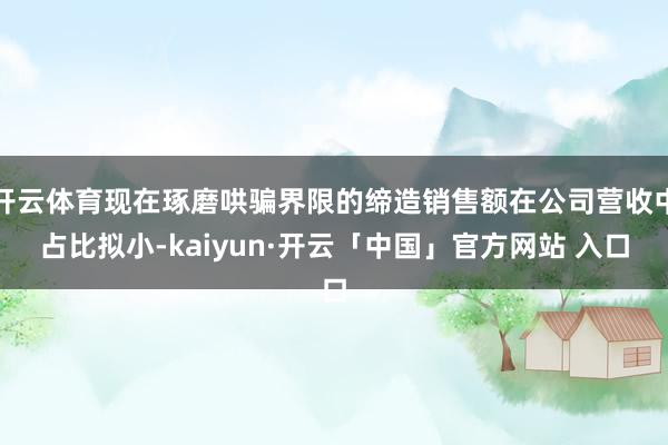 开云体育现在琢磨哄骗界限的缔造销售额在公司营收中占比拟小-kaiyun·开云「中国」官方网站 入口