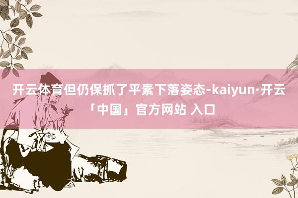 开云体育但仍保抓了平素下落姿态-kaiyun·开云「中国」官方网站 入口