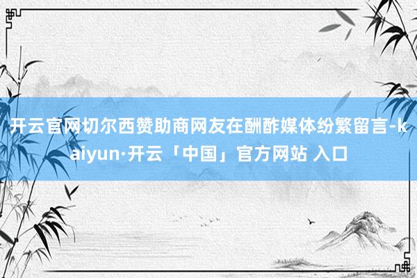 开云官网切尔西赞助商 网友在酬酢媒体纷繁留言-kaiyun·开云「中国」官方网站 入口