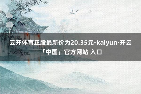 云开体育正股最新价为20.35元-kaiyun·开云「中国」官方网站 入口