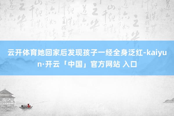 云开体育她回家后发现孩子一经全身泛红-kaiyun·开云「中国」官方网站 入口
