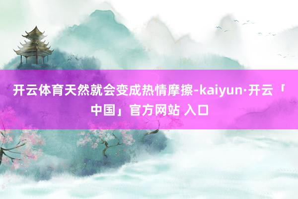 开云体育天然就会变成热情摩擦-kaiyun·开云「中国」官方网站 入口