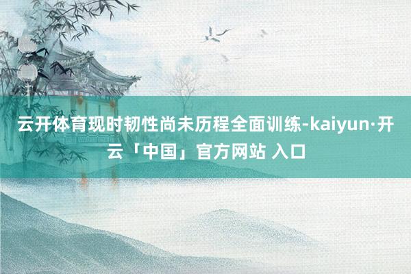 云开体育现时韧性尚未历程全面训练-kaiyun·开云「中国」官方网站 入口