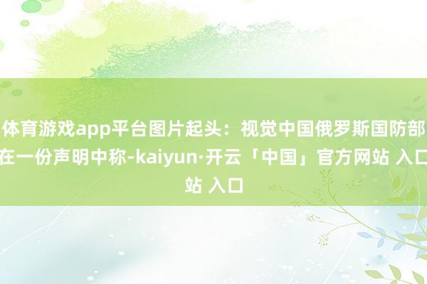 体育游戏app平台图片起头:视觉中国俄罗斯国防部在一份声明中称-kaiyun·开云「中国」官方网站 入口