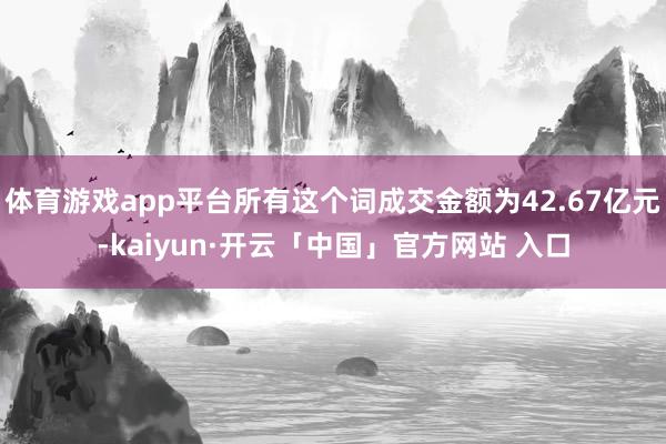 体育游戏app平台所有这个词成交金额为42.67亿元-kaiyun·开云「中国」官方网站 入口