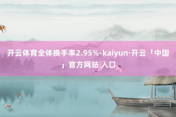 开云体育全体换手率2.95%-kaiyun·开云「中国」官方网站 入口