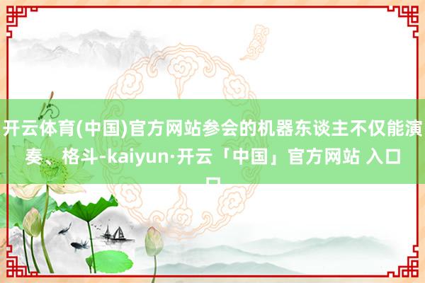 开云体育(中国)官方网站参会的机器东谈主不仅能演奏、格斗-kaiyun·开云「中国」官方网站 入口