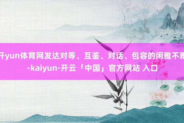 开yun体育网发达对等、互鉴、对话、包容的闲雅不雅-kaiyun·开云「中国」官方网站 入口