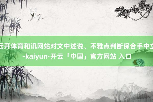 云开体育和讯网站对文中述说、不雅点判断保合手中立-kaiyun·开云「中国」官方网站 入口