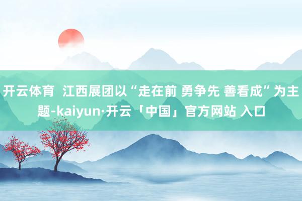 开云体育 江西展团以“走在前 勇争先 善看成”为主题-kaiyun·开云「中国」官方网站 入口