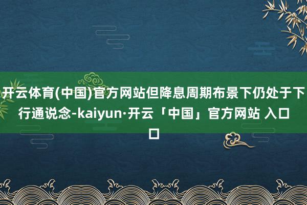 开云体育(中国)官方网站但降息周期布景下仍处于下行通说念-kaiyun·开云「中国」官方网站 入口
