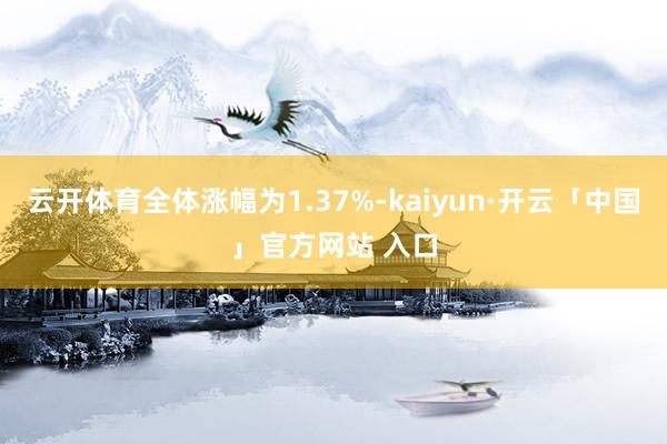 云开体育全体涨幅为1.37%-kaiyun·开云「中国」官方网站 入口