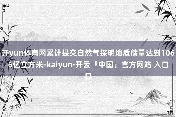 开yun体育网累计提交自然气探明地质储量达到1066亿立方米-kaiyun·开云「中国」官方网站 入口