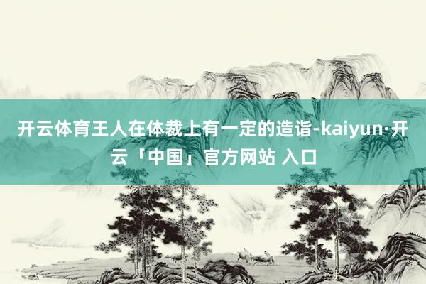 开云体育王人在体裁上有一定的造诣-kaiyun·开云「中国」官方网站 入口