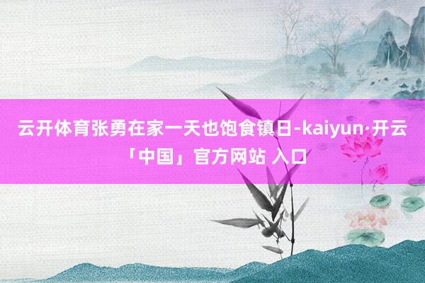 云开体育张勇在家一天也饱食镇日-kaiyun·开云「中国」官方网站 入口