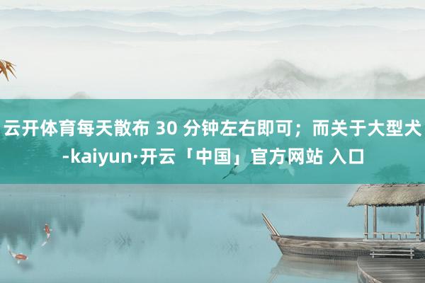 云开体育每天散布 30 分钟左右即可；而关于大型犬-kaiyun·开云「中国」官方网站 入口