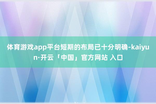 体育游戏app平台短期的布局已十分明确-kaiyun·开云「中国」官方网站 入口