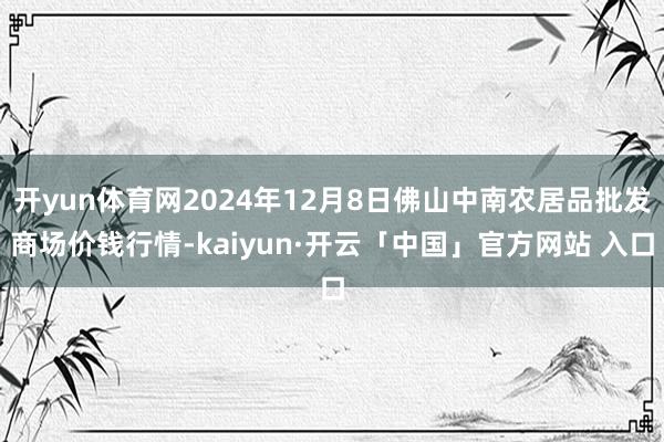 开yun体育网2024年12月8日佛山中南农居品批发商场价钱行情-kaiyun·开云「中国」官方网站 入口