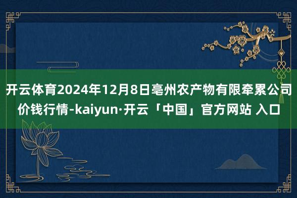 开云体育2024年12月8日亳州农产物有限牵累公司价钱行情-kaiyun·开云「中国」官方网站 入口