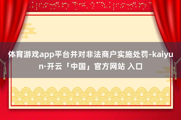 体育游戏app平台并对非法商户实施处罚-kaiyun·开云「中国」官方网站 入口