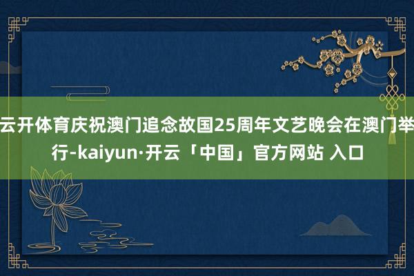云开体育庆祝澳门追念故国25周年文艺晚会在澳门举行-kaiyun·开云「中国」官方网站 入口