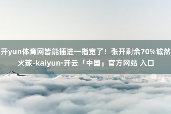 开yun体育网皆能插进一指宽了!张开剩余70%诚然火辣-kaiyun·开云「中国」官方网站 入口