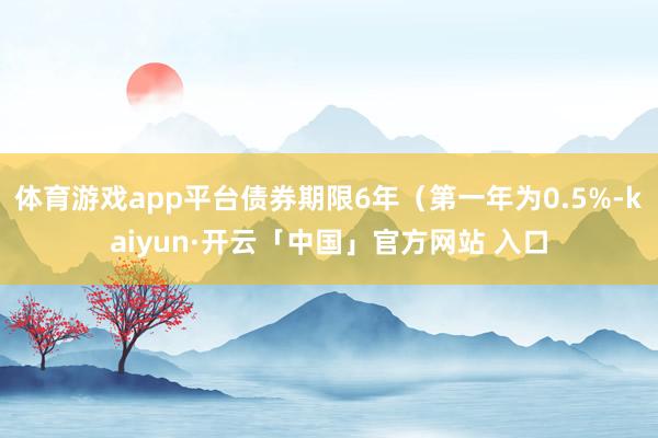 体育游戏app平台债券期限6年（第一年为0.5%-kaiyun·开云「中国」官方网站 入口
