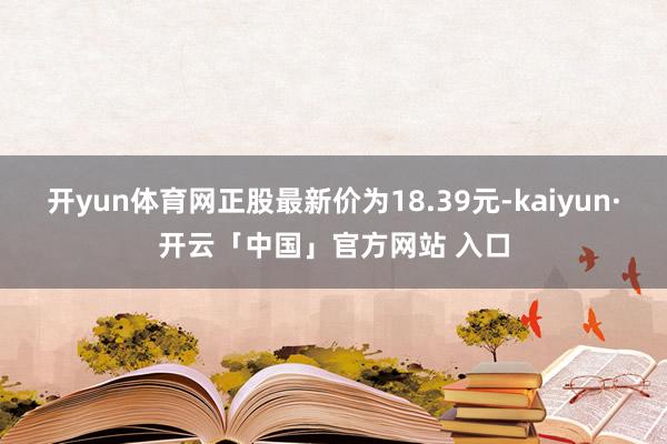 开yun体育网正股最新价为18.39元-kaiyun·开云「中国」官方网站 入口
