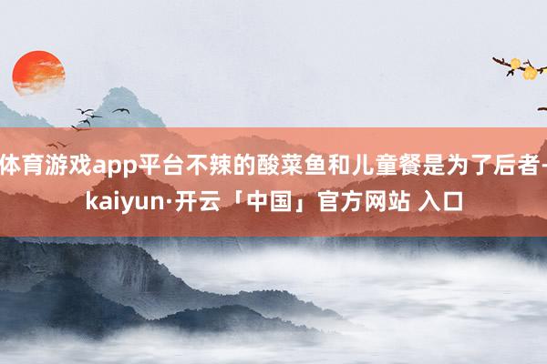 体育游戏app平台不辣的酸菜鱼和儿童餐是为了后者-kaiyun·开云「中国」官方网站 入口