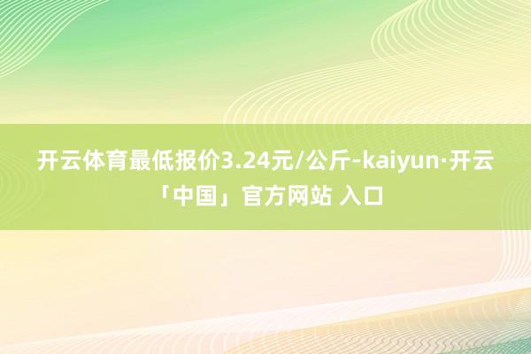 开云体育最低报价3.24元/公斤-kaiyun·开云「中国」官方网站 入口