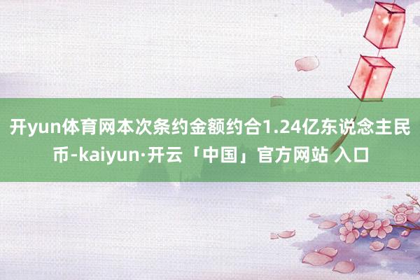 开yun体育网　　本次条约金额约合1.24亿东说念主民币-kaiyun·开云「中国」官方网站 入口