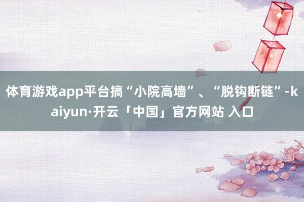 体育游戏app平台搞“小院高墙”、“脱钩断链”-kaiyun·开云「中国」官方网站 入口