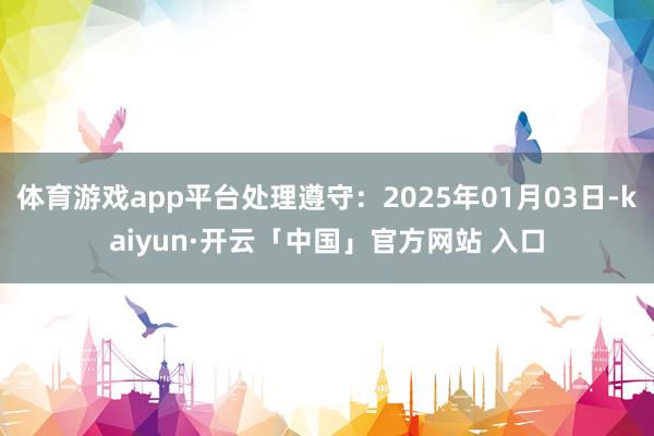 体育游戏app平台处理遵守：2025年01月03日-kaiyun·开云「中国」官方网站 入口