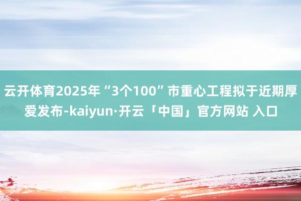 云开体育2025年“3个100”市重心工程拟于近期厚爱发布-kaiyun·开云「中国」官方网站 入口
